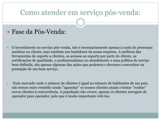 Como atender em serviço pós-venda:
 Fase da Pós-Venda:
 O investimento no serviço pós-venda, não é necessariamente apenas à custa de presenças
assíduas no cliente, mas também nos bastidores da nossa empresa. A melhora das
ferramentas de suporte a clientes, os acessos ao suporte por parte do cliente, as
certificações de qualidade, o profissionalismo no atendimento e uma política de serviço
bem definida, são apenas algumas das ações que podemos e devemos concretizar na
prestação de um bom serviço.
 Num mercado onde o número de clientes é igual ao número de habitantes de um país,
não temos outro remédio senão "aguentar" os nossos clientes atuais e tentar "roubar"
novos clientes à concorrência. A população não cresce, apenas os clientes navegam de
operador para operador, pelo que é muito importante retê-los.
 