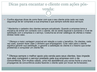 Dicas para encantar o cliente com ações pós-
venda:
 Confira algumas dicas de como fazer com que o seu cliente sinta cada vez mais
segurança de ter comprado a sua empresa e que sempre solicite seus serviços:
* Mantenha o cadastro dos clientes sempre actualizado. Quando a empresa toma a
iniciativa de entrar em contacto com o cliente, ele se sente especial e aumenta o nível de
satisfação com a empresa e o serviço. Costuma-se enviar catálogos de ofertas e malas-
diretas neste caso.
* Ofereça a maior vantagem possível em relação a custo x benefício. Os clientes, cada
vez mais, querem fazer valer o dinheiro que empregaram. Criar valor para o cliente
significa garantir sua satisfação, e garantir a satisfação do cliente é o mesmo que evitar
problemas e conquistar um cliente fiel.
* Ofereça sempre o melhor apoio pós-venda para seus clientes. Isso impede
que eles comparem o serviço prestado pela sua empresa com o da
concorrência. Em muitos casos, uma má assistência pós-venda frente a uma boa
propaganda da concorrência acaba fazendo o cliente optar por trocar de fornecedor;
 