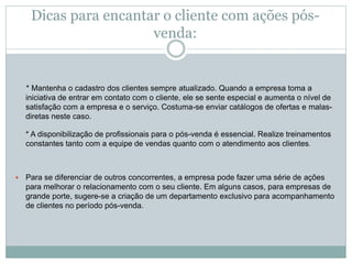 Dicas para encantar o cliente com ações pós-
venda:
* Mantenha o cadastro dos clientes sempre atualizado. Quando a empresa toma a
iniciativa de entrar em contato com o cliente, ele se sente especial e aumenta o nível de
satisfação com a empresa e o serviço. Costuma-se enviar catálogos de ofertas e malas-
diretas neste caso.
* A disponibilização de profissionais para o pós-venda é essencial. Realize treinamentos
constantes tanto com a equipe de vendas quanto com o atendimento aos clientes.
 Para se diferenciar de outros concorrentes, a empresa pode fazer uma série de ações
para melhorar o relacionamento com o seu cliente. Em alguns casos, para empresas de
grande porte, sugere-se a criação de um departamento exclusivo para acompanhamento
de clientes no período pós-venda.
 