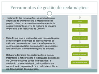 Ferramentas de gestão de reclamações:
 tratamento das reclamações, se abordado pelas
empresas de um modo sério e integrado na sua
própria cultura, pode constituir uma ferramenta de
gestão importante ao nível da melhoria da imagem
corporativa e da fidelização de Clientes.
 Mais do que isso, a análise das suas causas dá quase
sempre origem à definição de acções internas de
melhoria, que contribuem para o aperfeiçoamento
contínuo das atividades que compõem os processos
que identificam o modelo de negócio da empresa.
 Debater a temática das reclamações e do seu
tratamento é refletir sobre a focalização do negócio
do Cliente e noutras partes interessadas: a
avaliação da sua satisfação, a importância da
comunicação, a prevenção e a melhoria contínua
do desempenho das empresas.
 