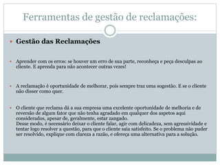 Ferramentas de gestão de reclamações:
 Gestão das Reclamações
 Aprender com os erros: se houver um erro de sua parte, reconheça e peça desculpas ao
cliente. E aprenda para não acontecer outras vezes!
 A reclamação é oportunidade de melhorar, pois sempre traz uma sugestão. E se o cliente
não disser como quer.
 O cliente que reclama dá a sua empresa uma excelente oportunidade de melhoria e de
reversão de algum fator que não tenha agradado em qualquer dos aspetos aqui
considerados, apesar de, geralmente, estar zangado.
Desse modo, é necessário deixar o cliente falar, agir com delicadeza, sem agressividade e
tentar logo resolver a questão, para que o cliente saia satisfeito. Se o problema não puder
ser resolvido, explique com clareza a razão, e ofereça uma alternativa para a solução.
 