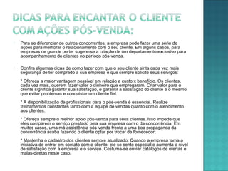  Para se diferenciar de outros concorrentes, a empresa pode fazer uma série de
ações para melhorar o relacionamento com o seu cliente. Em alguns casos, para
empresas de grande porte, sugere-se a criação de um departamento exclusivo para
acompanhamento de clientes no período pós-venda.
 Confira algumas dicas de como fazer com que o seu cliente sinta cada vez mais
segurança de ter comprado a sua empresa e que sempre solicite seus serviços:
* Ofereça a maior vantagem possível em relação a custo x benefício. Os clientes,
cada vez mais, querem fazer valer o dinheiro que empregaram. Criar valor para o
cliente significa garantir sua satisfação, e garantir a satisfação do cliente é o mesmo
que evitar problemas e conquistar um cliente fiel.
* A disponibilização de profissionais para o pós-venda é essencial. Realize
treinamentos constantes tanto com a equipe de vendas quanto com o atendimento
aos clientes.
* Ofereça sempre o melhor apoio pós-venda para seus clientes. Isso impede que
eles comparem o serviço prestado pela sua empresa com o da concorrência. Em
muitos casos, uma má assistência pós-venda frente a uma boa propaganda da
concorrência acaba fazendo o cliente optar por trocar de fornecedor;
* Mantenha o cadastro dos clientes sempre atualizado. Quando a empresa toma a
iniciativa de entrar em contato com o cliente, ele se sente especial e aumenta o nível
de satisfação com a empresa e o serviço. Costuma-se enviar catálogos de ofertas e
malas-diretas neste caso.
 