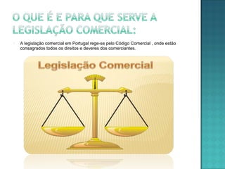  A legislação comercial em Portugal rege-se pelo Código Comercial , onde estão
consagrados todos os direitos e deveres dos comerciantes.
 