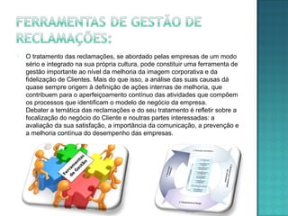  O tratamento das reclamações, se abordado pelas empresas de um modo
sério e integrado na sua própria cultura, pode constituir uma ferramenta de
gestão importante ao nível da melhoria da imagem corporativa e da
fidelização de Clientes. Mais do que isso, a análise das suas causas dá
quase sempre origem à definição de ações internas de melhoria, que
contribuem para o aperfeiçoamento contínuo das atividades que compõem
os processos que identificam o modelo de negócio da empresa.
Debater a temática das reclamações e do seu tratamento é refletir sobre a
focalização do negócio do Cliente e noutras partes interessadas: a
avaliação da sua satisfação, a importância da comunicação, a prevenção e
a melhoria contínua do desempenho das empresas.
 
