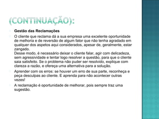  Gestão das Reclamações
 O cliente que reclama dá a sua empresa uma excelente oportunidade
de melhoria e de reversão de algum fator que não tenha agradado em
qualquer dos aspetos aqui considerados, apesar de, geralmente, estar
zangado.
Desse modo, é necessário deixar o cliente falar, agir com delicadeza,
sem agressividade e tentar logo resolver a questão, para que o cliente
saia satisfeito. Se o problema não puder ser resolvido, explique com
clareza a razão, e ofereça uma alternativa para a solução.
 Aprender com os erros: se houver um erro de sua parte, reconheça e
peça desculpas ao cliente. E aprenda para não acontecer outras
vezes!
 A reclamação é oportunidade de melhorar, pois sempre traz uma
sugestão.
 