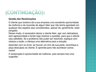  Gestão das Reclamações
 O cliente que reclama dá a sua empresa uma excelente oportunidade
de melhoria e de reversão de algum fator que não tenha agradado em
qualquer dos aspetos aqui considerados, apesar de, geralmente, estar
zangado.
Desse modo, é necessário deixar o cliente falar, agir com delicadeza,
sem agressividade e tentar logo resolver a questão, para que o cliente
saia satisfeito. Se o problema não puder ser resolvido, explique com
clareza a razão, e ofereça uma alternativa para a solução.
 Aprender com os erros: se houver um erro de sua parte, reconheça e
peça desculpas ao cliente. E aprenda para não acontecer outras
vezes!
 A reclamação é oportunidade de melhorar, pois sempre traz uma
sugestão.
 