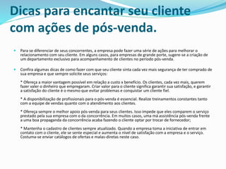 Dicas para encantar seu cliente
com ações de pós-venda.
 Para se diferenciar de seus concorrentes, a empresa pode fazer uma série de ações para melhorar o
relacionamento com seu cliente. Em alguns casos, para empresas de grande porte, sugere-se a criação de
um departamento exclusivo para acompanhamento de clientes no período pós-venda.
 Confira algumas dicas de como fazer com que seu cliente sinta cada vez mais segurança de ter comprado de
sua empresa e que sempre solicite seus serviços:
* Ofereça a maior vantagem possível em relação a custo x benefício. Os clientes, cada vez mais, querem
fazer valer o dinheiro que empregaram. Criar valor para o cliente significa garantir sua satisfação, e garantir
a satisfação do cliente é o mesmo que evitar problemas e conquistar um cliente fiel.
* A disponibilização de profissionais para o pós-venda é essencial. Realize treinamentos constantes tanto
com a equipe de vendas quanto com o atendimento aos clientes.
* Ofereça sempre o melhor apoio pós-venda para seus clientes. Isso impede que eles comparem o serviço
prestado pela sua empresa com o da concorrência. Em muitos casos, uma má assistência pós-venda frente
a uma boa propaganda da concorrência acaba fazendo o cliente optar por trocar de fornecedor;
* Mantenha o cadastro de clientes sempre atualizado. Quando a empresa toma a iniciativa de entrar em
contato com o cliente, ele se sente especial e aumenta o nível de satisfação com a empresa e o serviço.
Costuma-se enviar catálogos de ofertas e malas-diretas neste caso.
 