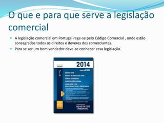 O que e para que serve a legislação
comercial
 A legislação comercial em Portugal rege-se pelo Código Comercial , onde estão
consagrados todos os direitos e deveres dos comerciantes.
 Para se ser um bom vendedor deve-se conhecer essa legislação.
 