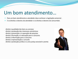 Um bom atendimento…
 Para um bom atendimento o atendedor deve conhecer a legislação comercial .
 E os direitos e deveres do atendedor e os direitos e deveres do consumidor.
direito à qualidade dos bens ou serviços
direito à protecção dos interesses económicos
direito à prevenção e à reparação de prejuízos
direito à formação e à educação para o consumo
direito à informação para o consumo
direito à representação e consulta
direito à protecção jurídica e a uma justiça acessível e pronta
 