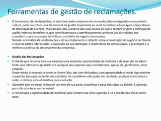 Ferramentas de gestão de reclamações.
 O tratamento das reclamações, se abordado pelas empresas de um modo sério e integrado na sua própria
cultura, pode constituir uma ferramenta de gestão importante ao nível da melhoria da imagem corporativa e
da fidelização de Clientes. Mais do que isso, a análise das suas causas dá quase sempre origem à definição de
acções internas de melhoria, que contribuem para o aperfeiçoamento contínuo das actividades que
compõem os processos que identificam o modelo de negócio da empresa.
Debater a temática das reclamações e do seu tratamento é reflectir sobre a focalização do negócio do Cliente
e noutras partes interessadas: a avaliação da sua satisfação, a importância da comunicação, a prevenção e a
melhoria contínua do desempenho das empresas.
 Gestão das Reclamações
 O cliente que reclama dá a sua empresa uma excelente oportunidade de melhoria e de reversão de algum
factor que não tenha agradado em qualquer dos aspectos aqui considerados, apesar de, geralmente, estar
zangado.
Desse modo, é necessário deixar o cliente falar, agir com delicadeza, sem agressividade e tentar logo resolver
a questão, para que o cliente saia satisfeito. Se o problema não puder ser resolvido, explique com clareza a
razão, e ofereça uma alternativa para a solução.
 Aprender com os erros: se houver um erro de sua parte, reconheça e peça desculpas ao cliente. E aprenda
para não acontecer outras vezes!
 A reclamação é oportunidade de melhorar, pois sempre traz uma sugestão. E se o cliente não disser como
quer...
 