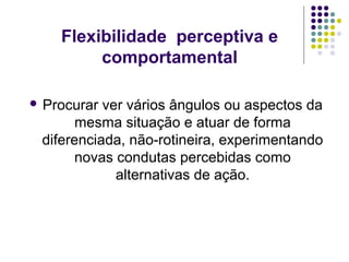 Flexibilidade perceptiva e
comportamental
 Procurar

ver vários ângulos ou aspectos da
mesma situação e atuar de forma
diferenciada, não-rotineira, experimentando
novas condutas percebidas como
alternativas de ação.

 