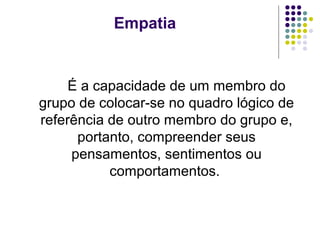 Empatia

É a capacidade de um membro do
grupo de colocar-se no quadro lógico de
referência de outro membro do grupo e,
portanto, compreender seus
pensamentos, sentimentos ou
comportamentos.

 