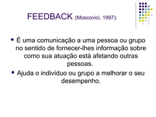 FEEDBACK (Moscovici, 1997):
É

uma comunicação a uma pessoa ou grupo
no sentido de fornecer-lhes informação sobre
como sua atuação está afetando outras
pessoas.
 Ajuda o indivíduo ou grupo a melhorar o seu
desempenho.

 