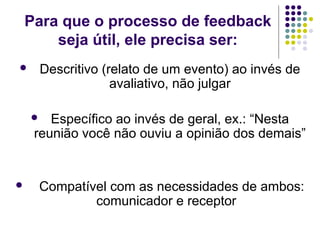 Para que o processo de feedback
seja útil, ele precisa ser:


Descritivo (relato de um evento) ao invés de
avaliativo, não julgar
Específico ao invés de geral, ex.: “Nesta
reunião você não ouviu a opinião dos demais”





Compatível com as necessidades de ambos:
comunicador e receptor

 