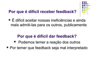 Por que é difícil receber feedback?
É

difícil aceitar nossas ineficiências e ainda
mais admiti-las para os outros, publicamente

Por que é difícil dar feedback?
Podemos temer a reação dos outros
 Por temer que feedback seja mal interpretado


 