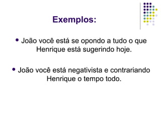 Exemplos:
 João

você está se opondo a tudo o que
Henrique está sugerindo hoje.

 João

você está negativista e contrariando
Henrique o tempo todo.

 