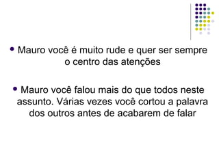  Mauro

você é muito rude e quer ser sempre
o centro das atenções

 Mauro

você falou mais do que todos neste
assunto. Várias vezes você cortou a palavra
dos outros antes de acabarem de falar

 