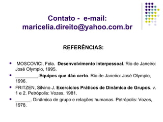 Contato - e-mail:
maricelia.direito@yahoo.com.br
REFERÊNCIAS:








MOSCOVICI, Fela. Desenvolvimento interpessoal. Rio de Janeiro:
José Olympio, 1995.
_________.Equipes que dão certo. Rio de Janeiro: José Olympio,
1996.
FRITZEN, Silvino J. Exercícios Práticos de Dinâmica de Grupos. v.
1 e 2. Petrópolis: Vozes, 1981.
______. Dinâmica de grupo e relações humanas. Petrópolis: Vozes,
1978.

 