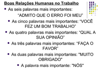 Boas Relações Humanas no Trabalho
 As seis palavras mais importantes:
“ADMITO QUE O ERRO FOI MEU”
 As cinco palavras mais importantes: “VOCÊ
FEZ UM BOM TRABALHO”
 As quatro palavras mais importantes: “QUAL A
SUA OPINIÃO”
 As três palavras mais importantes: “FAÇA O
FAVOR”
 As duas palavras mais importantes: "MUITO
OBRIGADO"
 A palavra mais importante: "NÓS"

 