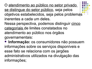 O atendimento ao público no setor privado
se distingue do setor público, seja pelos
objetivos estabelecidos, seja pelos problemas
inerentes a cada um deles.
Nessa perspectiva, podemos distinguir cinco
categoriais de limites constatados no
atendimento ao público nos órgãos
governamentais:
 Informação: os consumidores não possuem
informações sobre os serviços disponíveis e
esse fato se relaciona com os jargões
administrativos utilizados na divulgação das
informações;

 