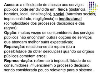 Acesso: a dificuldade de acesso aos serviços
públicos pode ser dividida em: física (distância,
horários, local, sinalização), social (barreiras sociais,
impessoalidade, negligência) e institucional
(complexidade dos processos decisórios e das
regras);
Opção: muitas vezes os consumidores dos serviços
públicos não encontram outras opções de serviços
que atendam melhor suas expectativas;
Reparação: relaciona-se ao reparo (ou a
possibilidade de obter desculpas) quando os órgãos
públicos cometem erros;
Representação: refere-se à impossibilidade de os
consumidores influenciarem o processo decisório,
sendo considerada pouco relevante para o sistema.

 