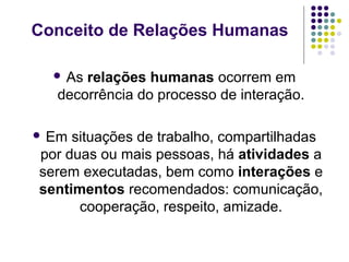 Conceito de Relações Humanas
 As

relações humanas ocorrem em
decorrência do processo de interação.

 Em

situações de trabalho, compartilhadas
por duas ou mais pessoas, há atividades a
serem executadas, bem como interações e
sentimentos recomendados: comunicação,
cooperação, respeito, amizade.

 