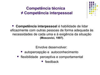 Competência técnica
≠ Competência interpessoal
Competência interpessoal é habilidade de lidar
eficazmente com outras pessoas de forma adequada às
necessidades de cada uma e à exigência da situação


(Moscovici, 1997).



Envolve desenvolver:
 autopercepção e autoconhecimento
flexibilidade perceptiva e comportamental
 feedback

 