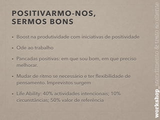 POSITIVARMO-NOS, 
SERMOS BONS 
• Boost na produtividade com iniciativas de positividade 
• Ode ao trabalho 
• Pancadas positivas: em que sou bom, em que preciso 
melhorar. 
• Mudar de ritmo se necessário e ter flexibilidade de 
pensamento. Imprevistos surgem 
• Life Ability: 40% actividades intencionais; 10% 
circunstâncias; 50% valor de referência 
workshop_atendimento & trato ao cliente 
 