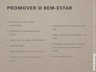 PROMOVER O BEM-ESTAR 
• pertencer a um clube/ 
associação 
• formação e aprendizagens 
novas 
• viajar, sair da caixa, olhar atento 
• voluntariado 
• vida saudável e exercício físico 
• ajudar e ser útil aos amigos, 
outros 
• autorizar-se a ter tempo para 
nós 
• saber apreciar os detalhes da 
vida 
• abrandar, desacelerar, parár 
para apreciar, contemplar, 
sentir 
• ter um plano/foco 
workshop_atendimento & trato ao cliente 
 