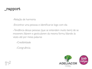 _rapport 
-Relação de harmonia 
-Encontrar uma pessoas e identificar-se logo com ela 
-Tendência dessas pessoas (que se entendem muito bem) de se 
moverem, falarem e gesticularem da mesma forma, falando às 
vezes até por meias palavras 
-Credibilidade 
-Congruência 
 