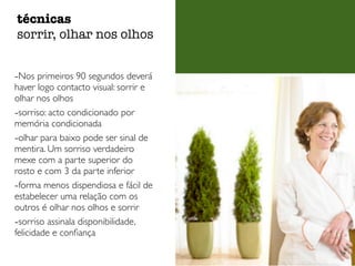 técnicas 
sorrir, olhar nos olhos 
-Nos primeiros 90 segundos deverá 
haver logo contacto visual: sorrir e 
olhar nos olhos 
-sorriso: acto condicionado por 
memória condicionada 
-olhar para baixo pode ser sinal de 
mentira. Um sorriso verdadeiro 
mexe com a parte superior do 
rosto e com 3 da parte inferior 
-forma menos dispendiosa e fácil de 
estabelecer uma relação com os 
outros é olhar nos olhos e sorrir 
-sorriso assinala disponibilidade, 
felicidade e confiança 
 