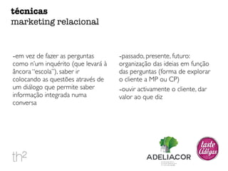 -em vez de fazer as perguntas 
como n’um inquérito (que levará à 
âncora “escola”), saber ir 
colocando as questões através de 
um diálogo que permite saber 
informação integrada numa 
conversa 
-passado, presente, futuro: 
organização das ideias em função 
das perguntas (forma de explorar 
o cliente a MP ou CP) 
-ouvir activamente o cliente, dar 
valor ao que diz 
técnicas 
marketing relacional 
 