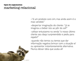 tipos de argumentos 
marketing relacional 
-“é um produto caro sim, mas ainda assim é o 
mais vendido” 
-despertar imaginação do cliente : “já se 
imaginou a beber isto ao pôr do sol?” 
-utilizar entusiasmo na venda “o nosso último 
cliente saiu daqui surpreendido e pediu para 
repetir!” 
-quando não temos ou temos que dar 
informação negativa: brincar com a situação e/ 
ou apresentar instantaneamente alternativa. 
Nunca deixar ideia que acaba ali! 
 