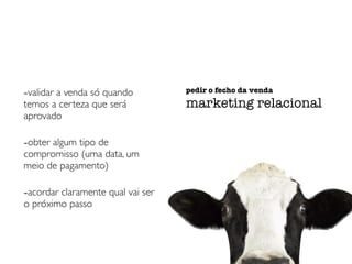 -validar a venda só quando 
temos a certeza que será 
aprovado 
-obter algum tipo de 
compromisso (uma data, um 
meio de pagamento) 
-acordar claramente qual vai ser 
o próximo passo 
pedir o fecho da venda 
marketing relacional 
 