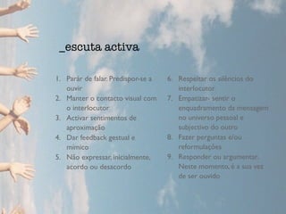 1. Parár de falar. Predispor-se a 
ouvir 
2. Manter o contacto visual com 
o interlocutor 
3. Activar sentimentos de 
aproximação 
4. Dar feedback gestual e 
mímico 
5. Não expressar, inicialmente, 
acordo ou desacordo 
6. Respeitar os silêncios do 
interlocutor 
7. Empatizar- sentir o 
enquadramento da mensagem 
no universo pessoal e 
subjectivo do outro 
8. Fazer perguntas e/ou 
reformulações 
9. Responder ou argumentar. 
Neste momento, é a sua vez 
de ser ouvido 
_escuta activa 
 