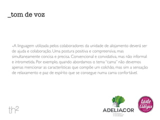 _tom de voz 
-A linguagem utilizada pelos colaboradores da unidade de alojamento deverá ser 
de ajuda e colaboração. Uma postura positiva e compreensiva, mas 
simultaneamente concisa e precisa. Convencional e convidativa, mas não informal 
e intrometida. Por exemplo, quando abordamos o tema “cama” não devemos 
apenas mencionar as características que compõe um colchão, mas sim a sensação 
de relaxamento e paz de espírito que se consegue numa cama confortável. 
 