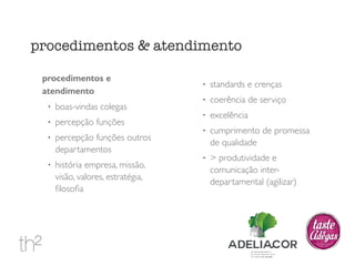 procedimentos e 
atendimento 
! boas-vindas colegas 
! percepção funções 
! percepção funções outros 
departamentos 
! história empresa, missão, 
visão, valores, estratégia, 
filosofia 
! standards e crenças 
! coerência de serviço 
! excelência 
! cumprimento de promessa 
de qualidade 
! > produtividade e 
comunicação inter-departamental 
(agilizar) 
procedimentos & atendimento 
 