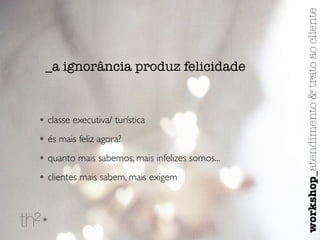_a ignorância produz felicidade 
• classe executiva/ turística 
• és mais feliz agora? 
• quanto mais sabemos, mais infelizes somos... 
• clientes mais sabem, mais exigem 
workshop_atendimento & trato ao cliente 
 