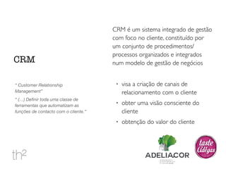 CRM é um sistema integrado de gestão 
com foco no cliente, constituído por 
um conjunto de procedimentos/ 
processos organizados e integrados 
num modelo de gestão de negócios 
! visa a criação de canais de 
relacionamento com o cliente 
! obter uma visão consciente do 
cliente 
! obtenção do valor do cliente 
CRM 
“ Customer Relationship 
Management” 
“ (…) Definir toda uma classe de 
ferramentas que automatizam as 
funções de contacto com o cliente.” 
 