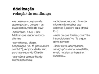-as pessoas compram de 
quem gostam, de quem as 
ouve com ouvidos de ouvir 
-fidelização: é 5 x + fácil 
fidelizar que vender a novos 
clientes 
-semelhança, elogio, 
cooperação (“eu tb gosto deste 
produto”), reciprocidade- são 
as chave segundo Chaldini 
-atenção à companhia do 
cliente (influência) 
-adaptarmo-nos ao ritmo do 
cliente (não mostrar que 
estamos à espera ou a atrasá-lo...) 
-mais do que fidelizar, criar “fãs 
incondicionais” vs “fiz o que 
devia ser feito” 
-sorrir extra, acompanhar, 
serviço pós-venda, newsletter, 
email, notícias, aniversário, 
surpresa... 
fidelização 
relação de confiança 
 