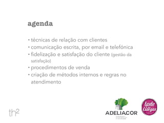 agenda 
• técnicas de relação com clientes 
• comunicação escrita, por email e telefónica 
• fidelização e satisfação do cliente (gestão da 
satisfação) 
• procedimentos de venda 
• criação de métodos internos e regras no 
atendimento 
 