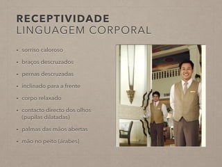 RECEPTIVIDADE 
LINGUAGEM CORPORAL 
• sorriso caloroso 
• braços descruzados 
• pernas descruzadas 
• inclinado para a frente 
• corpo relaxado 
• contacto directo dos olhos 
(pupilas dilatadas) 
• palmas das mãos abertas 
• mão no peito (árabes) 
 