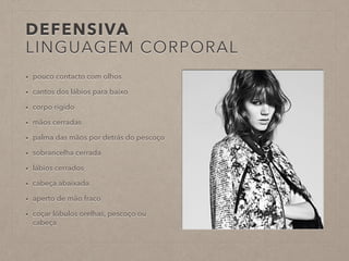 DEFENSIVA 
LINGUAGEM CORPORAL 
• pouco contacto com olhos 
• cantos dos lábios para baixo 
• corpo rígido 
• mãos cerradas 
• palma das mãos por detrás do pescoço 
• sobrancelha cerrada 
• lábios cerrados 
• cabeça abaixada 
• aperto de mão fraco 
• coçar lóbulos orelhas, pescoço ou 
cabeça 
 