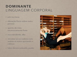 DOMINANTE 
LINGUAGEM CORPORAL 
• pés na mesa 
• elevação física sobre outra 
pessoa 
• aperto de mão 
excessivamente forte 
• voz estridente, alta 
• recostar-se na cadeira com 
ambas as mãos apoiando a 
cabeça 
• falso-desencontraído, poder 
 