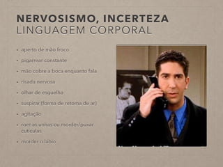 NERVOSISMO, INCERTEZA 
LINGUAGEM CORPORAL 
• aperto de mão froco 
• pigarrear constante 
• mão cobre a boca enquanto fala 
• risada nervosa 
• olhar de esguelha 
• suspirar (forma de retoma de ar) 
• agitação 
• roer as unhas ou morder/puxar 
cutículas 
• morder o lábio 
 
