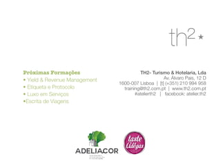 TH2- Turismo & Hotelaria, Lda 
Av. Álvaro Pais, 12 D 
1600-007 Lisboa | [t] (+351) 210 994 958 
training@th2.com.pt | www.th2.com.pt 
#atelierth2 | facebook: atelier.th2 
Próximas Formações 
• Yield & Revenue Management 
• Etiqueta e Protocolo 
• Luxo em Serviços 
•Escrita de Viagens 
