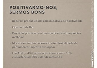 POSITIVARMO-NOS,
SERMOS BONS
• Boost na produtividade com iniciativas de positividade
• Ode ao trabalho
• Pancadas positivas: em que sou bom, em que preciso
melhorar.
• Mudar de ritmo se necessário e ter ﬂexibilidade de
pensamento. Imprevistos surgem
• Life Ability: 40% actividades intencionais; 10%
circunstâncias; 50% valor de referência
workshop_atendimento&tratoaocliente
 