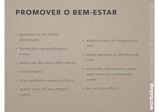 PROMOVER O BEM-ESTAR
• pertencer a um clube/
associação
• formação e aprendizagens
novas
• viajar, sair da caixa, olhar atento
• voluntariado
• vida saudável e exercício físico
• ajudar e ser útil aos amigos,
outros
• autorizar-se a ter tempo para
nós
• saber apreciar os detalhes da
vida
• abrandar, desacelerar, parár
para apreciar, contemplar,
sentir
• ter um plano/foco
workshop_atendimento&tratoaocliente
 