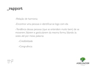 -Relação de harmonia
-Encontrar uma pessoas e identiﬁcar-se logo com ela
-Tendência dessas pessoas (que se entendem muito bem) de se
moverem, falarem e gesticularem da mesma forma, falando às
vezes até por meias palavras
-Credibilidade
-Congruência
_rapport
 