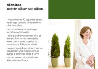-Nos primeiros 90 segundos deverá
haver logo contacto visual: sorrir e
olhar nos olhos
-sorriso: acto condicionado por
memória condicionada
-olhar para baixo pode ser sinal de
mentira. Um sorriso verdadeiro
mexe com a parte superior do
rosto e com 3 da parte inferior
-forma menos dispendiosa e fácil de
estabelecer uma relação com os
outros é olhar nos olhos e sorrir
-sorriso assinala disponibilidade,
felicidade e conﬁança
técnicas
sorrir, olhar nos olhos
 
